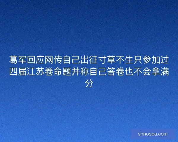 葛军回应网传自己出征寸草不生只参加过四届江苏卷命题并称自己答卷也不会拿满分