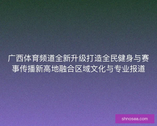 广西体育频道全新升级打造全民健身与赛事传播新高地融合区域文化与专业报道