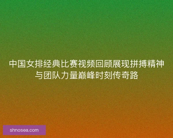 中国女排经典比赛视频回顾展现拼搏精神与团队力量巅峰时刻传奇路