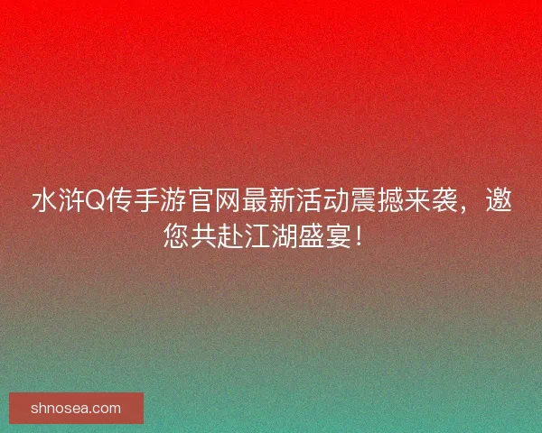 水浒Q传手游官网最新活动震撼来袭，邀您共赴江湖盛宴！