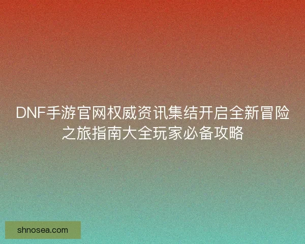 DNF手游官网权威资讯集结开启全新冒险之旅指南大全玩家必备攻略