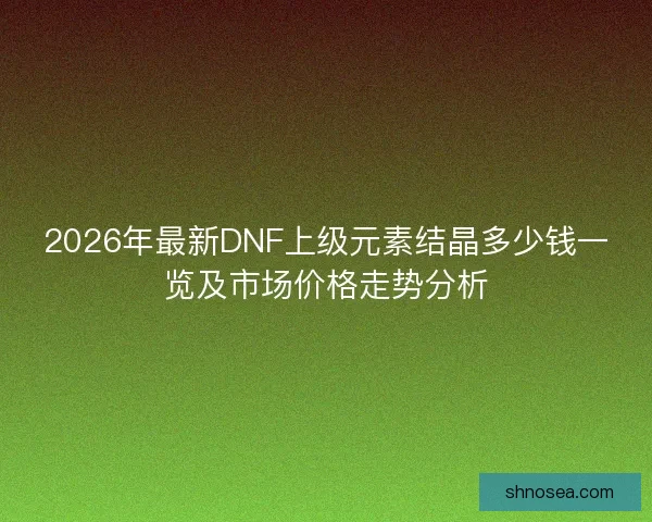 2026年最新DNF上级元素结晶多少钱一览及市场价格走势分析