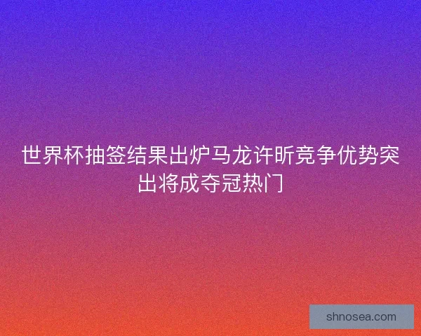 世界杯抽签结果出炉马龙许昕竞争优势突出将成夺冠热门