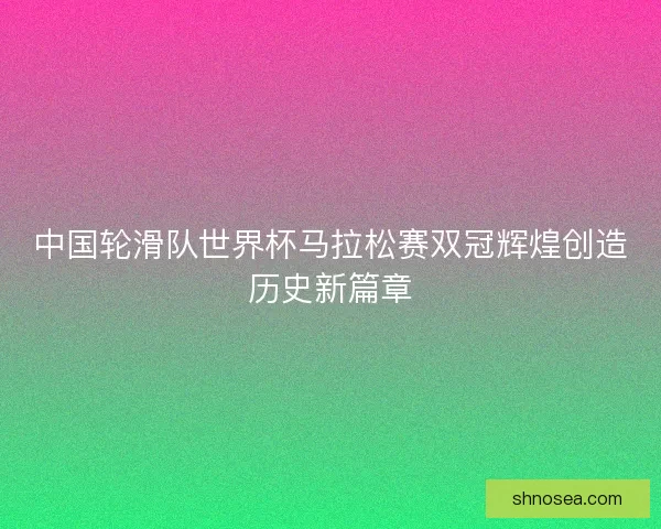 中国轮滑队世界杯马拉松赛双冠辉煌创造历史新篇章
