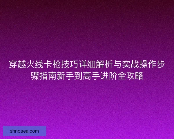 穿越火线卡枪技巧详细解析与实战操作步骤指南新手到高手进阶全攻略