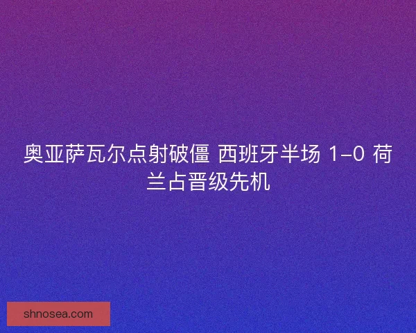 奥亚萨瓦尔点射破僵 西班牙半场 1-0 荷兰占晋级先机