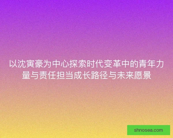 以沈寅豪为中心探索时代变革中的青年力量与责任担当成长路径与未来愿景 以沈寅豪为中心探索时代变革中的青年力量与责任担当成长路径与未来愿景