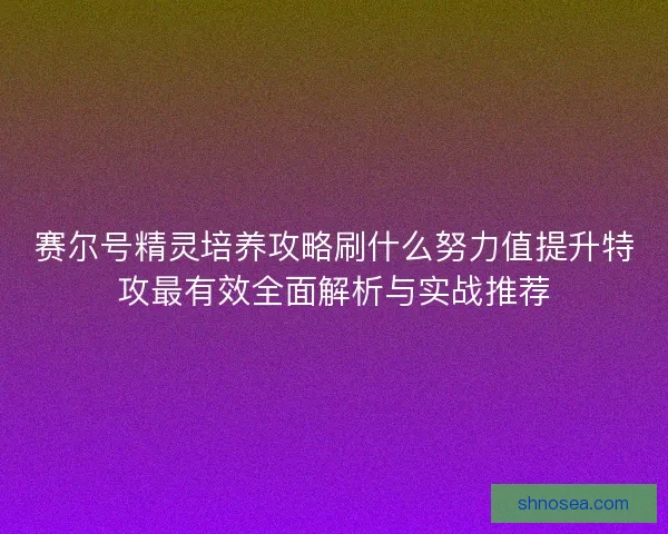 赛尔号精灵培养攻略刷什么努力值提升特攻最有效全面解析与实战推荐