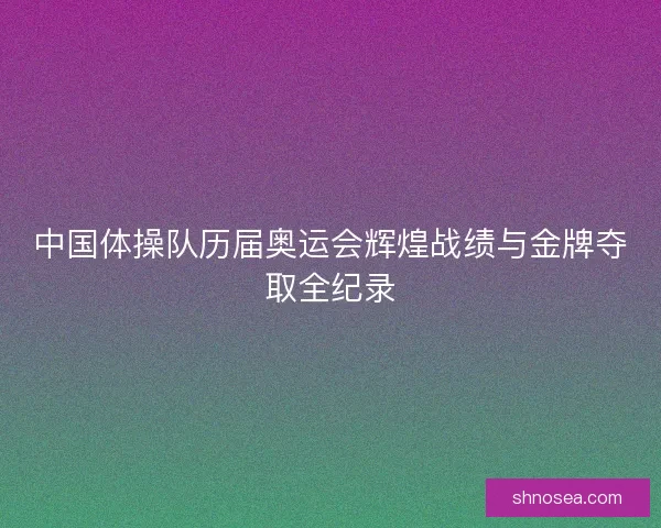 中国体操队历届奥运会辉煌战绩与金牌夺取全纪录 中国体操队历届奥运会辉煌战绩与金牌夺取全纪录