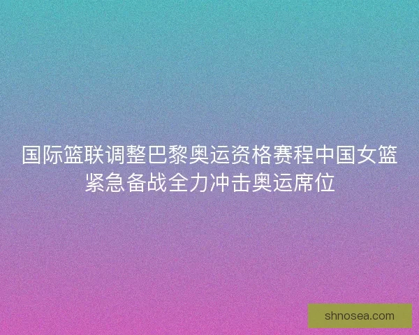国际篮联调整巴黎奥运资格赛程中国女篮紧急备战全力冲击奥运席位 国际篮联调整巴黎奥运资格赛程中国女篮紧急备战全力冲击奥运席位