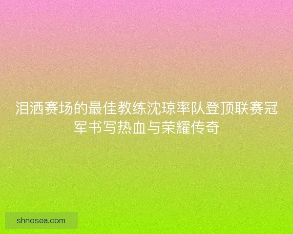 泪洒赛场的最佳教练沈琼率队登顶联赛冠军书写热血与荣耀传奇