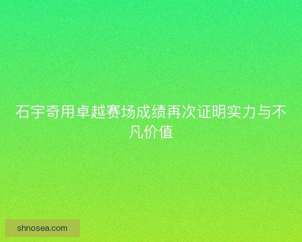 石宇奇用卓越赛场成绩再次证明实力与不凡价值 石宇奇用卓越赛场成绩再次证明实力与不凡价值