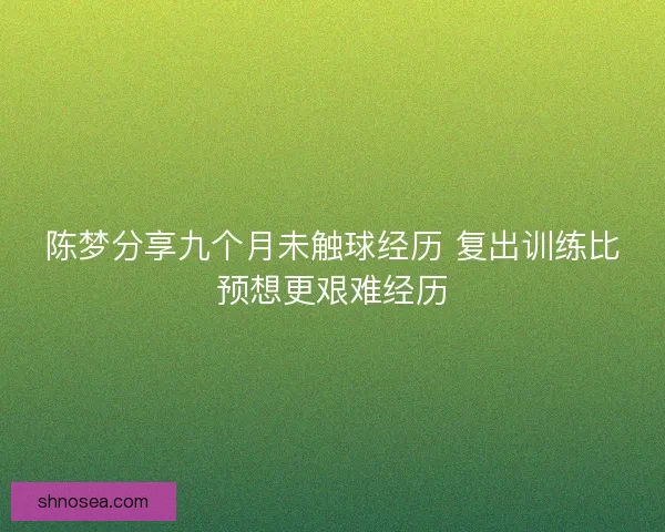 陈梦分享九个月未触球经历 复出训练比预想更艰难经历