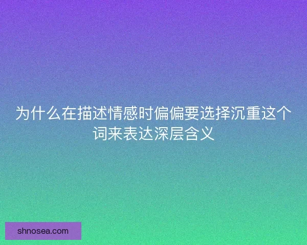 为什么在描述情感时偏偏要选择沉重这个词来表达深层含义 为什么在描述情感时偏偏要选择沉重这个词来表达深层含义