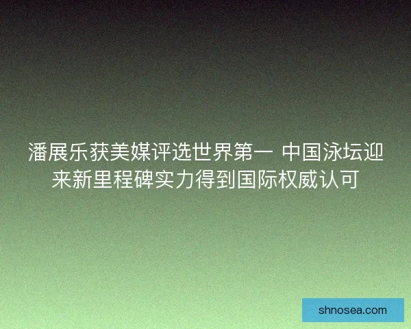 潘展乐获美媒评选世界第一 中国泳坛迎来新里程碑实力得到国际权威认可