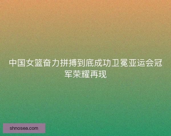 中国女篮奋力拼搏到底成功卫冕亚运会冠军荣耀再现