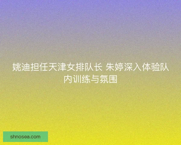 姚迪担任天津女排队长 朱婷深入体验队内训练与氛围