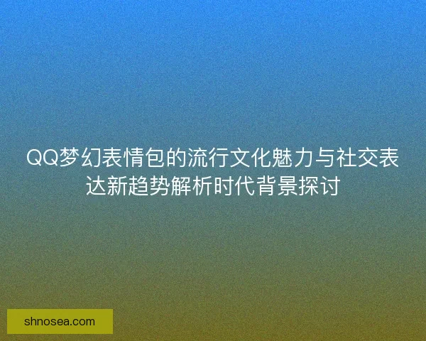 QQ梦幻表情包的流行文化魅力与社交表达新趋势解析时代背景探讨