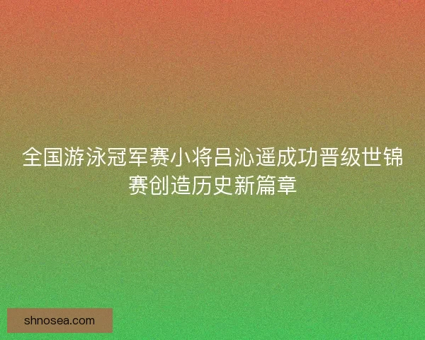 全国游泳冠军赛小将吕沁遥成功晋级世锦赛创造历史新篇章 全国游泳冠军赛小将吕沁遥成功晋级世锦赛创造历史新篇章