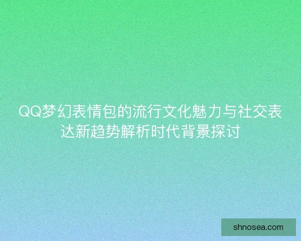 QQ梦幻表情包的流行文化魅力与社交表达新趋势解析时代背景探讨