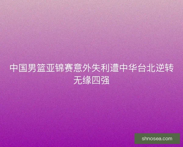 中国男篮亚锦赛意外失利遭中华台北逆转无缘四强