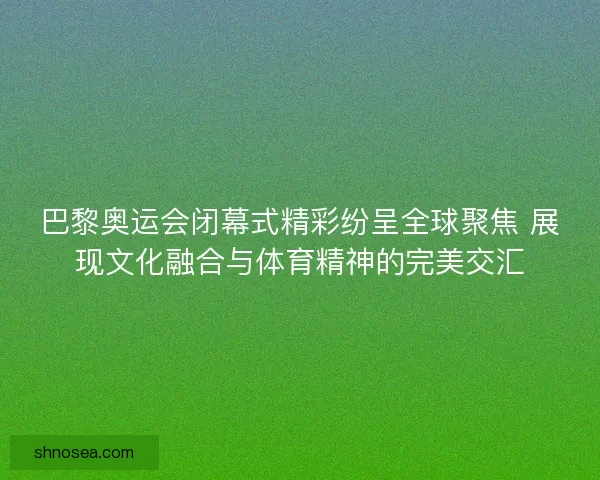 巴黎奥运会闭幕式精彩纷呈全球聚焦 展现文化融合与体育精神的完美交汇 巴黎奥运会闭幕式精彩纷呈全球聚焦 展现文化融合与体育精神的完美交汇