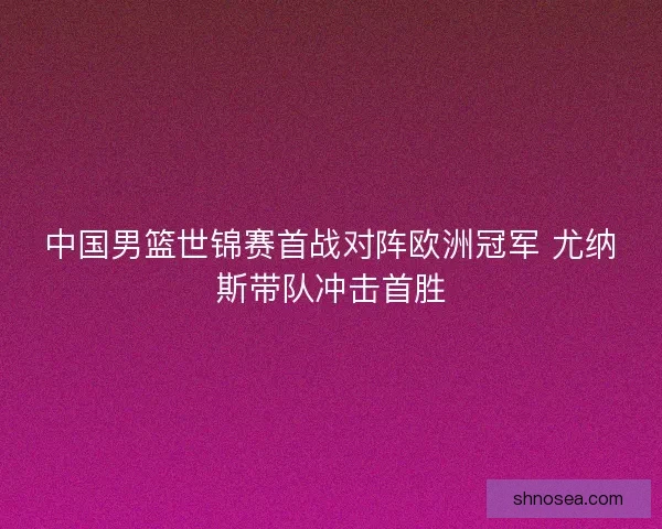 中国男篮世锦赛首战对阵欧洲冠军 尤纳斯带队冲击首胜