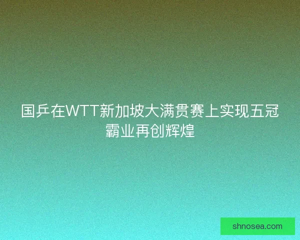 国乒在WTT新加坡大满贯赛上实现五冠霸业再创辉煌