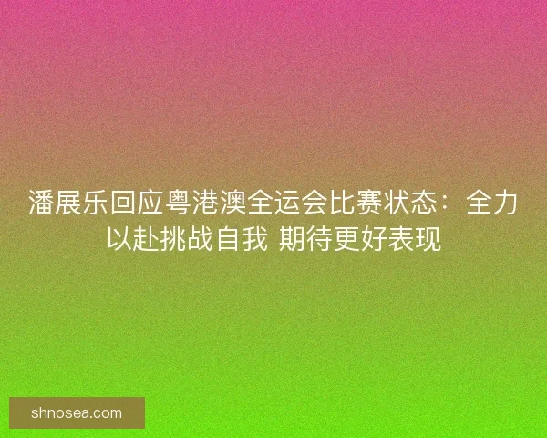 潘展乐回应粤港澳全运会比赛状态：全力以赴挑战自我 期待更好表现
