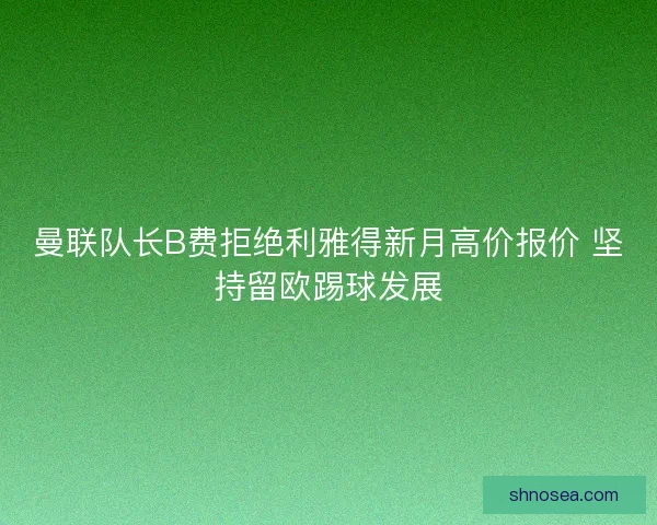 曼联队长B费拒绝利雅得新月高价报价 坚持留欧踢球发展