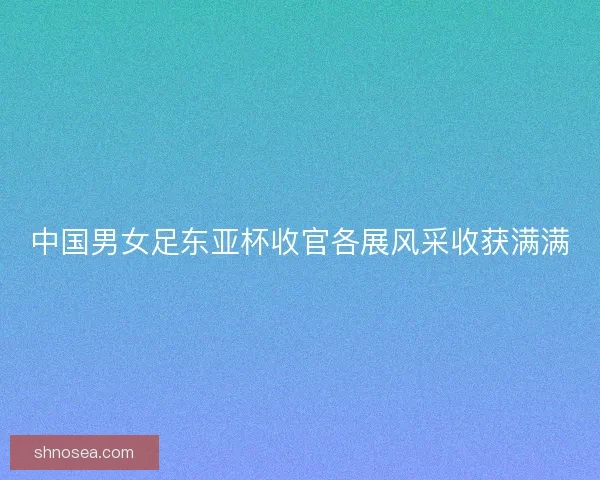 中国男女足东亚杯收官各展风采收获满满
