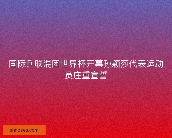 国际乒联混团世界杯开幕孙颖莎代表运动员庄重宣誓 国际乒联混团世界杯开幕孙颖莎代表运动员庄重宣誓